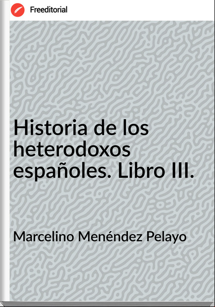 Marcelino Menéndez Pelayo Historia de los heterodoxos españoles. Libro III.