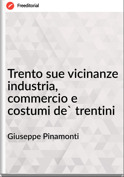 Giuseppe Pinamonti - Trento sue vicinanze industria, commercio e costumi de' trentini
