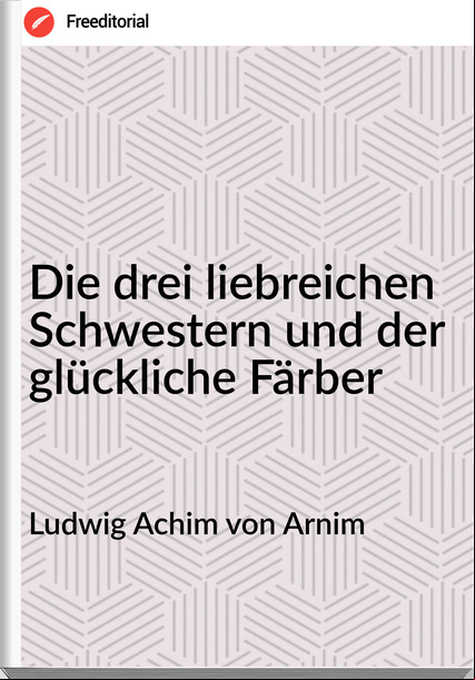 Ludwig Achim von Arnim Die drei liebreichen Schwestern und der glückliche Färber