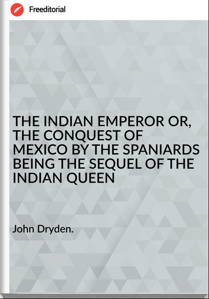 John Dryden. THE INDIAN EMPEROR OR, THE CONQUEST OF MEXICO BY THE SPANIARDS BEING THE SEQUEL OF THE INDIAN QUEEN