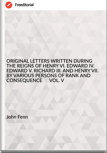 John Fenn - ORIGINAL LETTERS WRITTEN DURING THE REIGNS OF HENRY VI. EDWARD IV. EDWARD V. RICHARD III. AND HENRY VII.   BY VARIOUS PERSONS OF RANK AND CONSEQUENCE      VOL. V