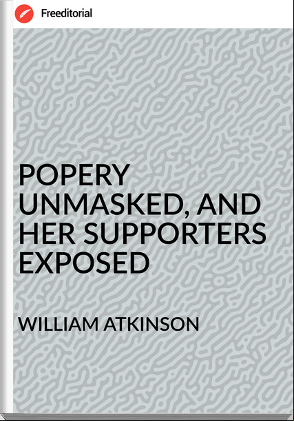 WILLIAM ATKINSON - POPERY UNMASKED, AND HER ERS EXPOSED