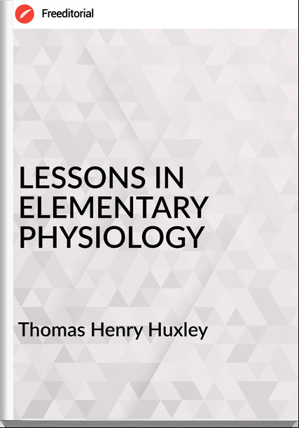 Thomas Henry Huxley - LESSONS IN ELEMENTARY PHYSIOLOGY