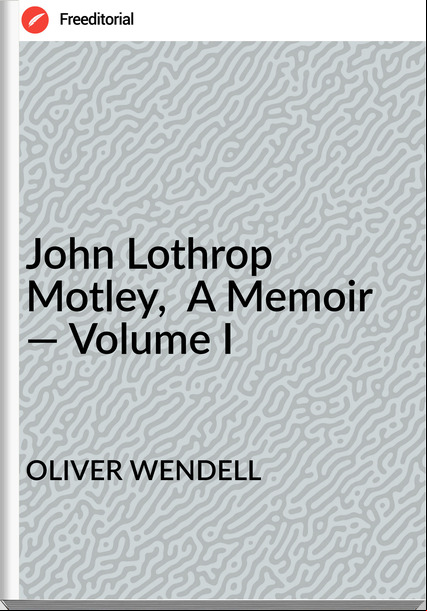 OLIVER WENDELL - John Lothrop Motley,  A Memoir — Volume I