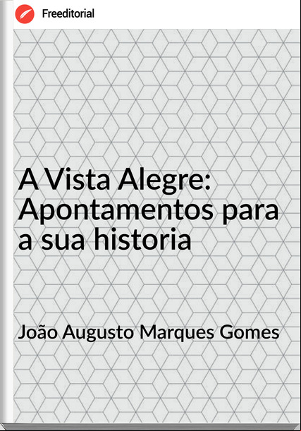 João Augusto Marques Gomes - A Vista Alegre: Apontamentos para a sua historia