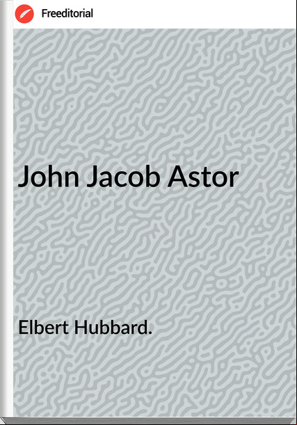 Elbert Hubbard. - John Jacob Astor