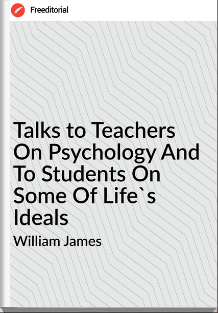 William James - Talks to Teachers On Psychology And To Students On Some Of Life's Ideals