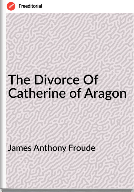 James Anthony Froude The Divorce Of Catherine of Aragon