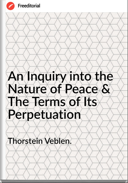 Thorstein Veblen. - An Inquiry into the Nature of Peace & The  of Its Perpetuation