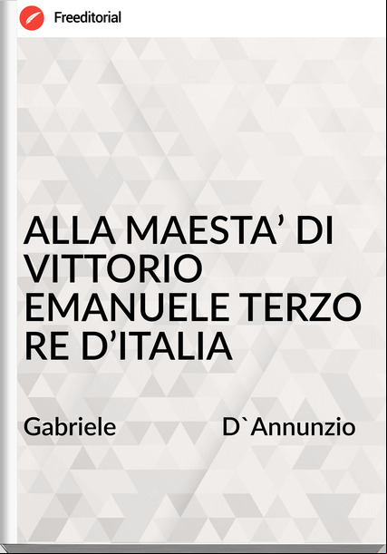 Gabriele                 D'Annunzio - ALLA MAESTA’ DI VITTORIO EMANUELE TERZO RE D’ITALIA