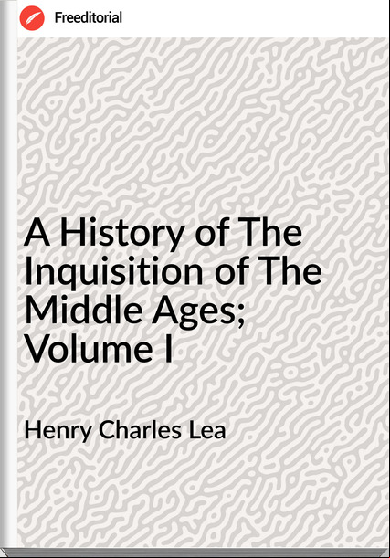 Henry Charles Lea - A History of The Inquisition of The Middle Ages; Volume I