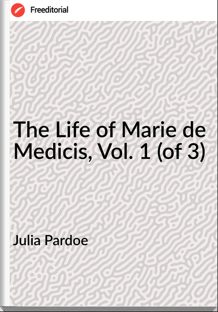 Julia Pardoe - The Life of Marie de Medicis, Vol. 1 (of 3)