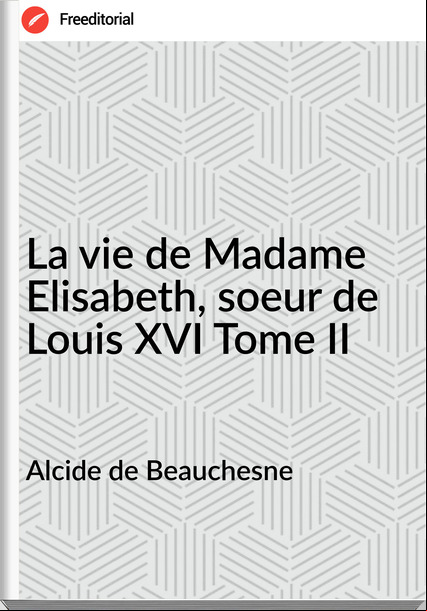 Alcide de Beauchesne - La vie de Madame Elisabeth, soeur de Louis XVI Tome II