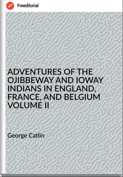 George Catlin - ADVENTURES OF THE OJIBBEWAY AND IOWAY INDIANS IN ENGLAND, , AND BELGIUM VOLUME II