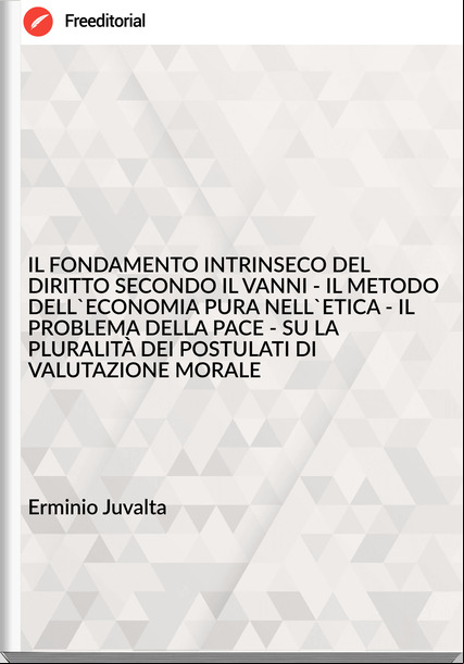 Erminio Juvalta - IL FONDAMENTO INTRINSECO DEL DIRITTO SECONDO IL VANNI - IL METODO DELL'ECONOMIA PURA NELL'ETICA - IL PROBLEMA DELLA PACE - SU LA PLURALITÀ DEI POSTULATI DI VALUTAZIONE MORALE