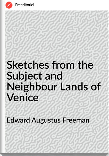 Edward Augustus Freeman  - Sketches from the Subject and Neighbour Lands of Venice