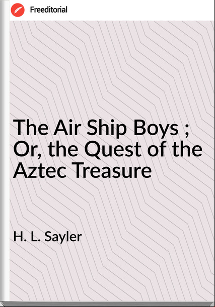 H. L. Sayler - The Air Ship Boys ; Or, the Quest of the Aztec Treasure