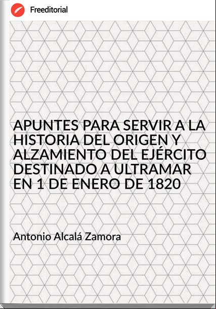 Antonio Alcalá Zamora - APUNTES PARA SERVIR A LA HISTORIA DEL ORIGEN Y ALZAMIENTO DEL EJÉRCITO DESTINADO A ULTRAMAR EN 1 DE ENERO DE 1820