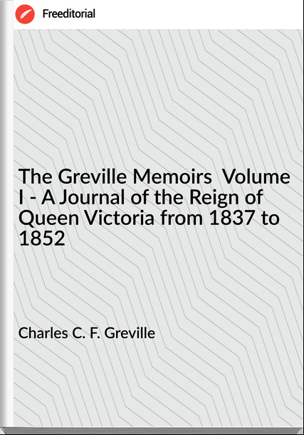 Charles C. F. Greville - The Greville Memoirs  Volume I - A Journal of the Reign of Queen Victoria from 1837 to 1852