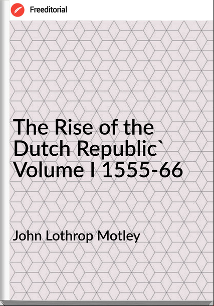 John Lothrop Motley  - The Rise of the Dutch Republic' Volume I 1555-66