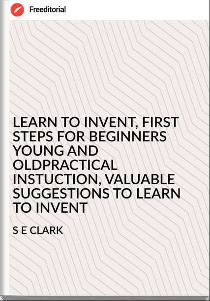 S E CLARK - LEARN TO INVENT, FIRST STEPS FOR BEGINNERS YOUNG AND OLDPRACTICAL INSTUCTION, VALUABLE SUGGESTIONS TO LEARN TO INVENT