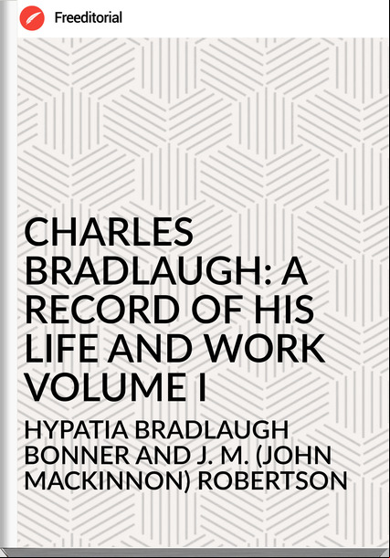 HYPATIA BRADLAUGH BONNER AND J. M. (JOHN MACKINNON) ROBERTSON - CHARLES BRADLAUGH: A RECORD OF HIS LIFE AND WORK VOLUME I