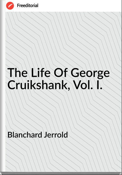 Blanchard Jerrold The Life Of George Cruikshank, Vol. I.
