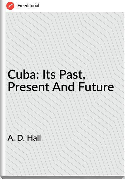 A. D. Hall - Cuba: Its Past, Present And Future