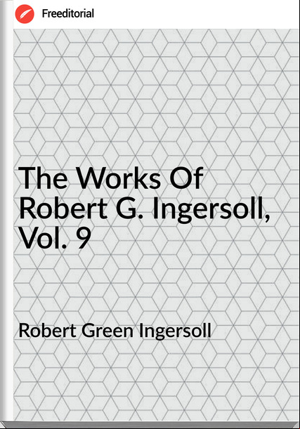Robert Green Ingersoll - The Works Of Robert G. Ingersoll, Vol. 9