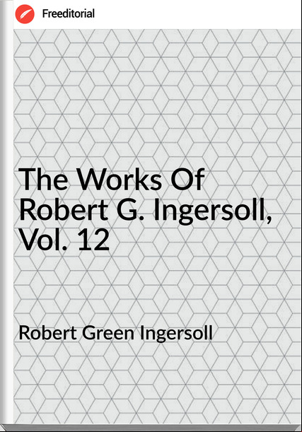 Robert Green Ingersoll - The Works Of Robert G. Ingersoll, Vol. 12