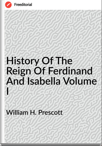 William H. Prescott - History Of The Reign Of Ferdinand And Isabella Volume I