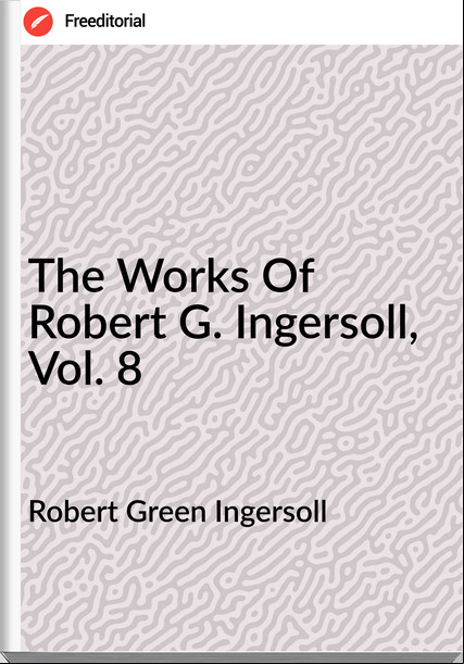 Robert Green Ingersoll - The Works Of Robert G. Ingersoll, Vol. 8