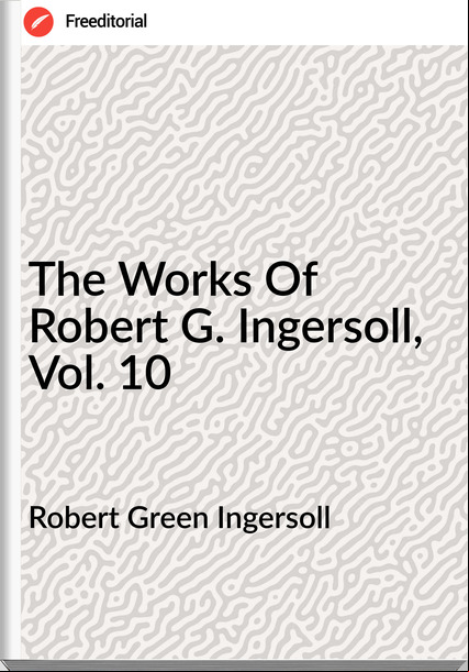 Robert Green Ingersoll - The Works Of Robert G. Ingersoll, Vol. 10