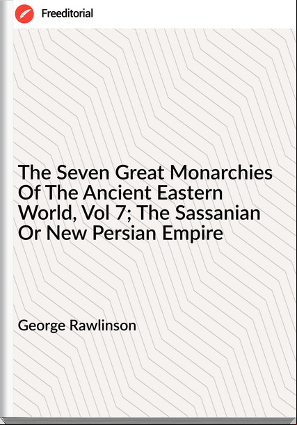 George Rawlinson  - The Seven Great Monarchies Of The Ancient Eastern World, Vol 7; The Sassanian Or New Persian Empire