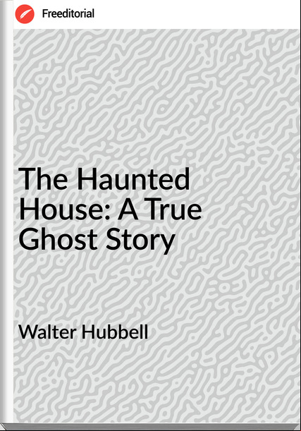 Walter Hubbell - The Haunted House: A True Ghost Story