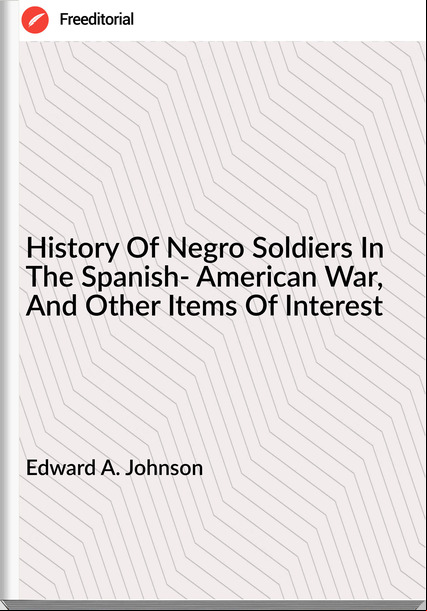 Edward A. Johnson - History Of Negro Soldiers In The Spanish- American War, And Other Items Of Interest