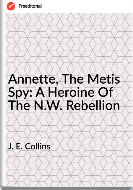 J. E. Collins - Annette, The Metis Spy: A Heroine Of The N.W. Rebellion