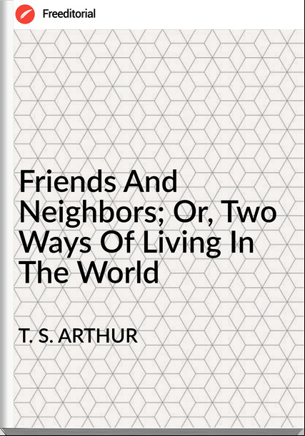 T. S. ARTHUR - Friends And Neighbors; Or, Two Ways Of Living In The World