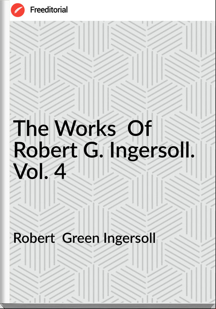 Robert  Green Ingersoll - The Works  Of Robert G. Ingersoll. Vol. 4