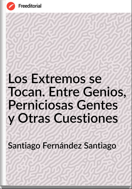 Santiago Fernández Santiago - Los Extremos se Tocan. Entre Genios, Perniciosas Gentes y Otras Cuestiones