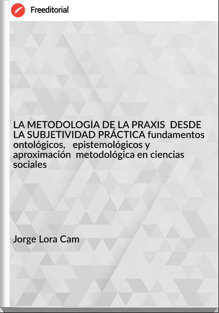 Jorge Lora Cam - LA METODOLOGÍA DE LA PRAXIS  DESDE LA SUBJETIVIDAD PRÁCTICA fundamentos ontológicos,   epistemológicos y aproximación  metodológica en ciencias sociales