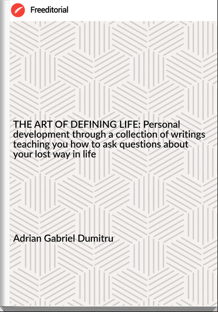 Adrian Gabriel Dumitru - THE ART OF DEFINING LIFE: Personal development through a collection of writings teaching you how to ask questions about your lost way in life